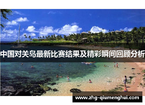 中国对关岛最新比赛结果及精彩瞬间回顾分析 中国对关岛最新比赛结果及精彩瞬间回顾分析